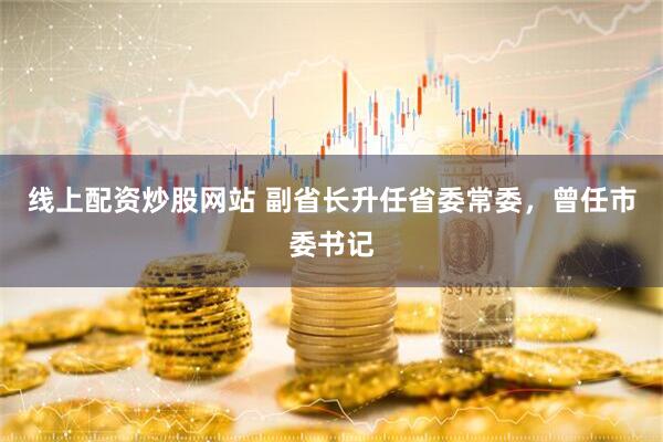 线上配资炒股网站 副省长升任省委常委，曾任市委书记