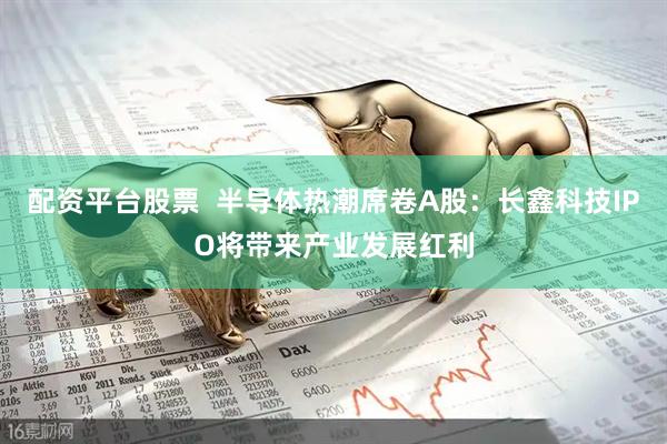配资平台股票  半导体热潮席卷A股：长鑫科技IPO将带来产业发展红利