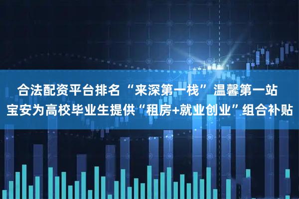 合法配资平台排名 “来深第一栈” 温馨第一站 宝安为高校毕业生提供“租房+就业创业”组合补贴