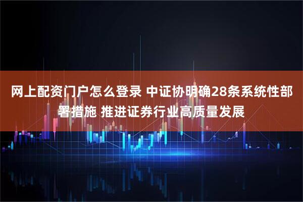 网上配资门户怎么登录 中证协明确28条系统性部署措施 推进证券行业高质量发展