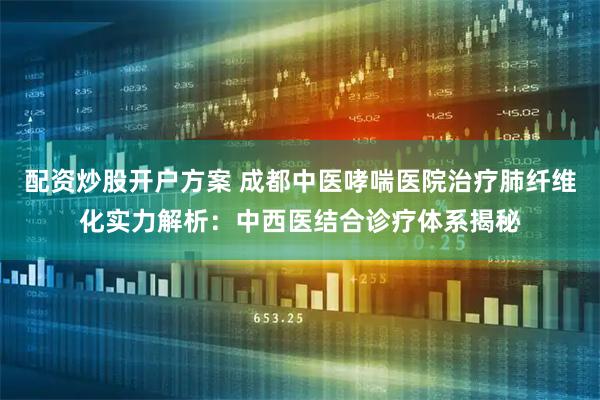 配资炒股开户方案 成都中医哮喘医院治疗肺纤维化实力解析：中西医结合诊疗体系揭秘