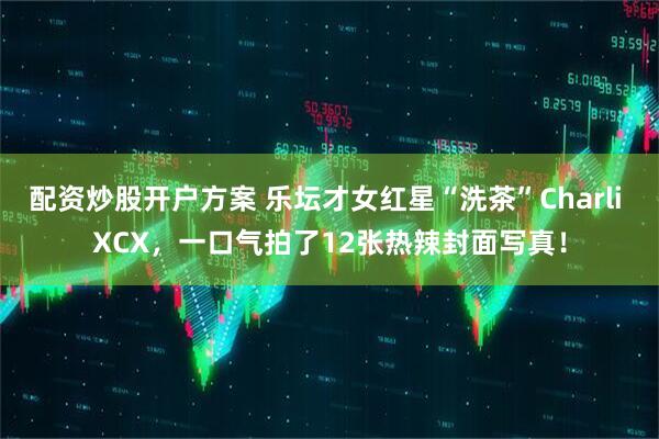 配资炒股开户方案 乐坛才女红星“洗茶”Charli XCX，一口气拍了12张热辣封面写真！