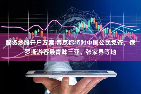 配资炒股开户方案 普京称将对中国公民免签，俄罗斯游客最青睐三亚、张家界等地