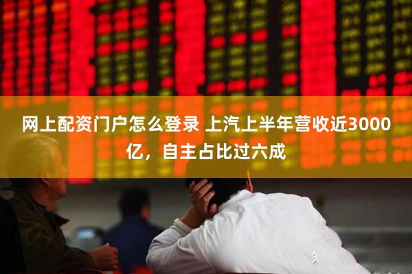 网上配资门户怎么登录 上汽上半年营收近3000亿，自主占比过六成