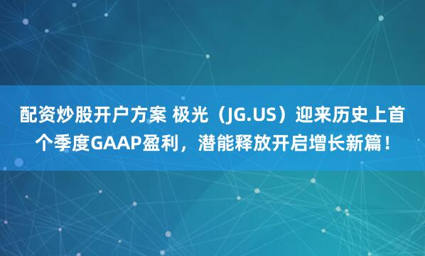 配资炒股开户方案 极光（JG.US）迎来历史上首个季度GAAP盈利，潜能释放开启增长新篇！