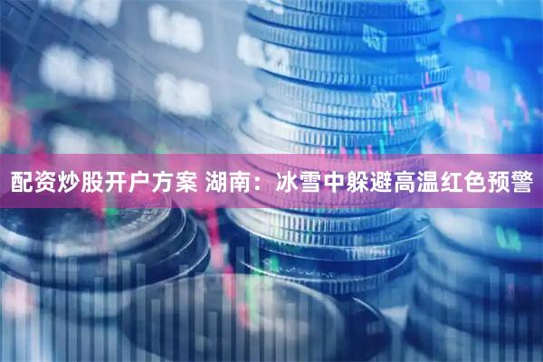 配资炒股开户方案 湖南：冰雪中躲避高温红色预警