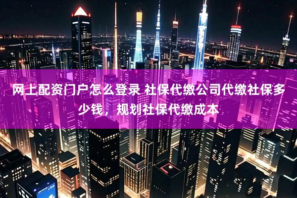 网上配资门户怎么登录 社保代缴公司代缴社保多少钱，规划社保代缴成本