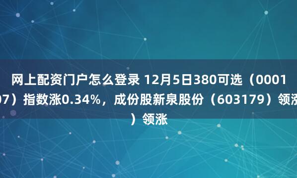 网上配资门户怎么登录 12月5日380可选（000107）指数涨0.34%，成份股新泉股份（603179）领涨