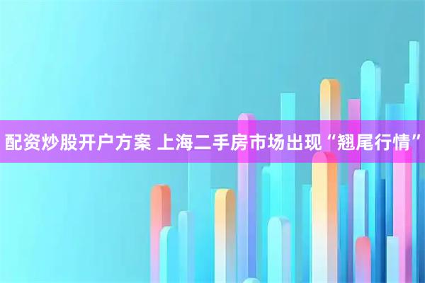 配资炒股开户方案 上海二手房市场出现“翘尾行情”