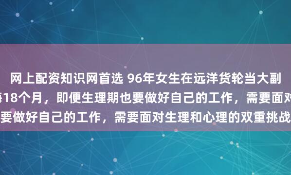 网上配资知识网首选 96年女生在远洋货轮当大副月入6.8万元：最长出海18个月，即便生理期也要做好自己的工作，需要面对生理和心理的双重挑战