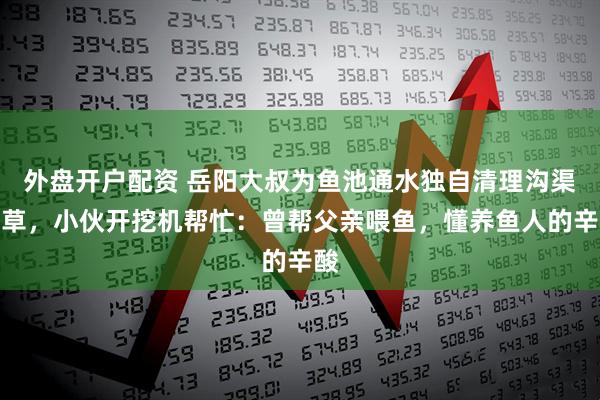 外盘开户配资 岳阳大叔为鱼池通水独自清理沟渠杂草，小伙开挖机帮忙：曾帮父亲喂鱼，懂养鱼人的辛酸