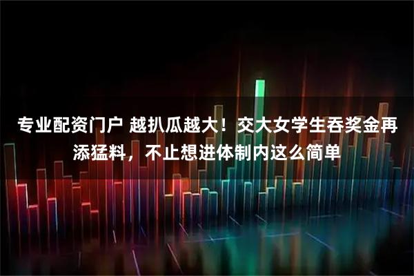 专业配资门户 越扒瓜越大！交大女学生吞奖金再添猛料，不止想进体制内这么简单