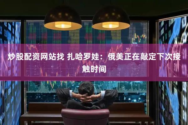 炒股配资网站找 扎哈罗娃:俄美正在敲定下次接触时间