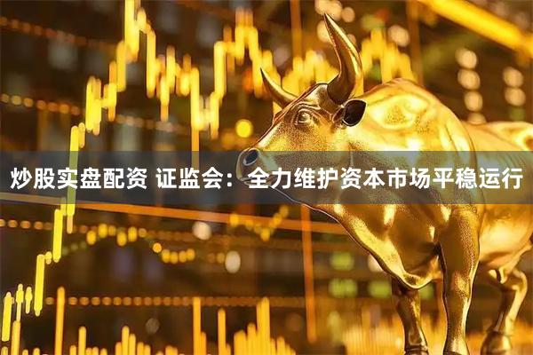 炒股实盘配资 证监会：全力维护资本市场平稳运行